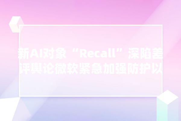 新AI对象“Recall”深陷差评舆论微软紧急加强防护以避免黑客进击_微软_功效 云服务