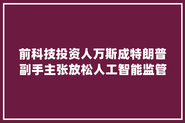 前科技投资人万斯成特朗普副手主张放松人工智能监管但不包括科技巨擘_人工智能_科技 智能写作