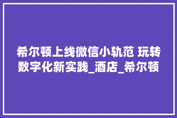 希尔顿上线微信小轨范 玩转数字化新实践_酒店_希尔顿 智能助手