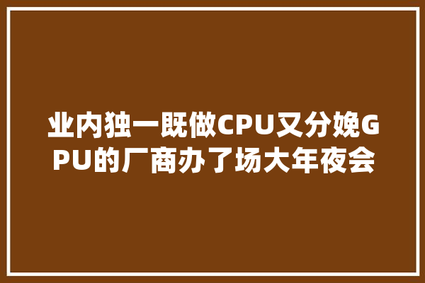 业内独一既做CPU又分娩GPU的厂商办了场大年夜会动画、视效、短视频大年夜咖都来了_行业_影视