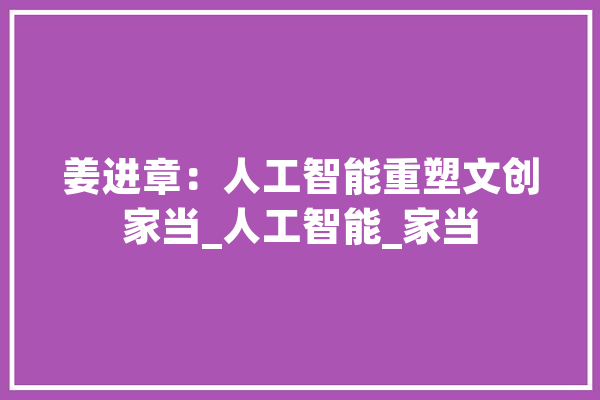 姜进章：人工智能重塑文创家当_人工智能_家当 智能写作
