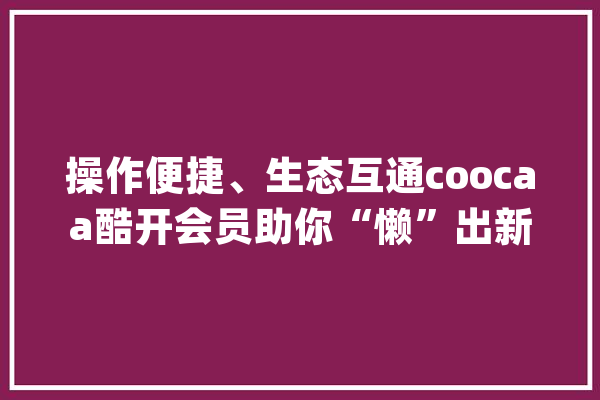操作便捷、生态互通coocaa酷开会员助你“懒”出新高度_体系_语音