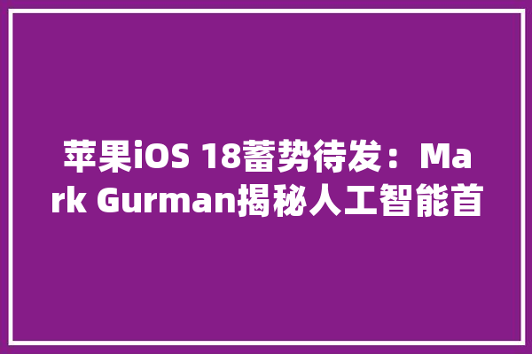 苹果iOS 18蓄势待发：Mark Gurman揭秘人工智能首秀_苹果_这一 文字写作