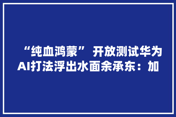 “纯血鸿蒙” 开放测试华为AI打法浮出水面余承东：加入鸿蒙正当时_鸿蒙_华为 智能助手