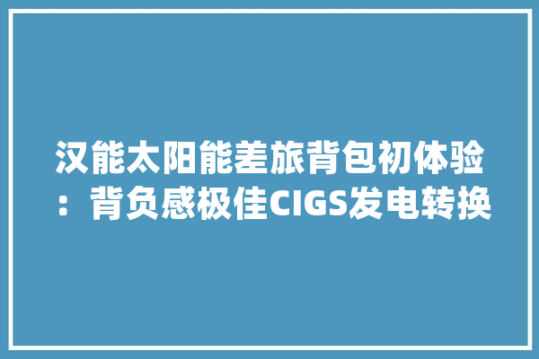 汉能太阳能差旅背包初体验：背负感极佳CIGS发电转换效率优胜_背包_差旅
