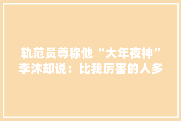 轨范员尊称他“大年夜神”李沐却说：比我厉害的人多了_深度_博士