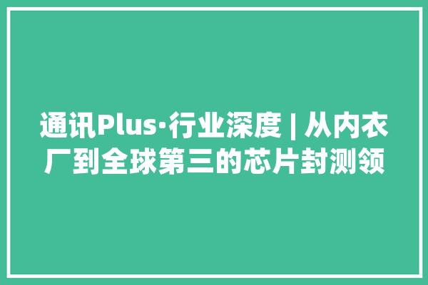 通讯Plus·行业深度 | 从内衣厂到全球第三的芯片封测领域国产龙头_科技_亿元 智能助手