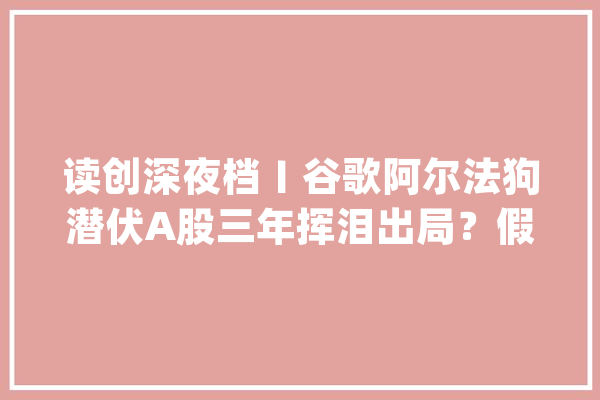 读创深夜档〡谷歌阿尔法狗潜伏A股三年挥泪出局？假的！几年前的老段子了_人工智能_市场 绘影字幕