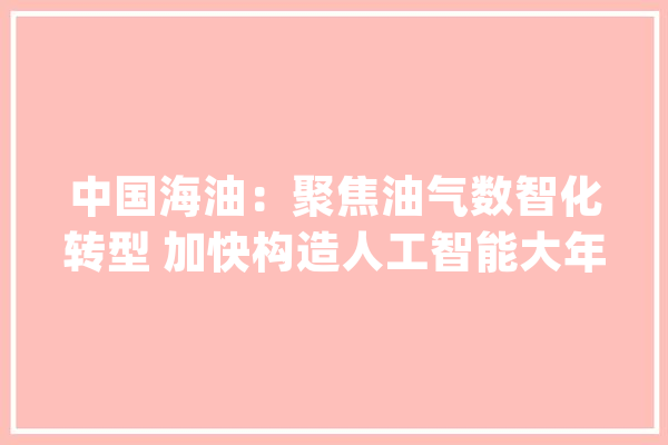 中国海油：聚焦油气数智化转型 加快构造人工智能大年夜模型应用_中国海_人工智能 文字写作