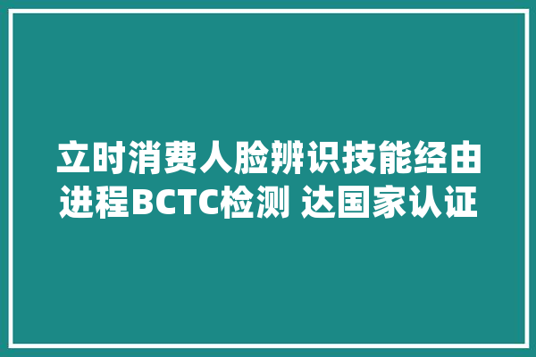 立时消费人脸辨识技能经由进程BCTC检测 达国家认证金融支付级安然标准_的人_测试 智能问答