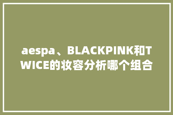 aespa、BLACKPINK和TWICE的妆容分析哪个组合最具特色？_组合_她们的 智能问答