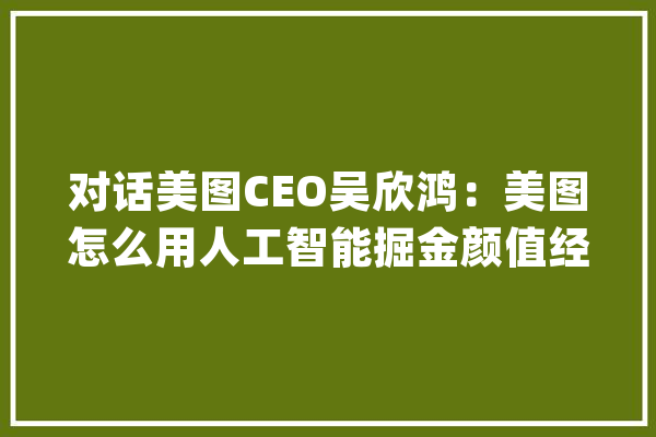 对话美图CEO吴欣鸿：美图怎么用人工智能掘金颜值经济？_美图_人工智能