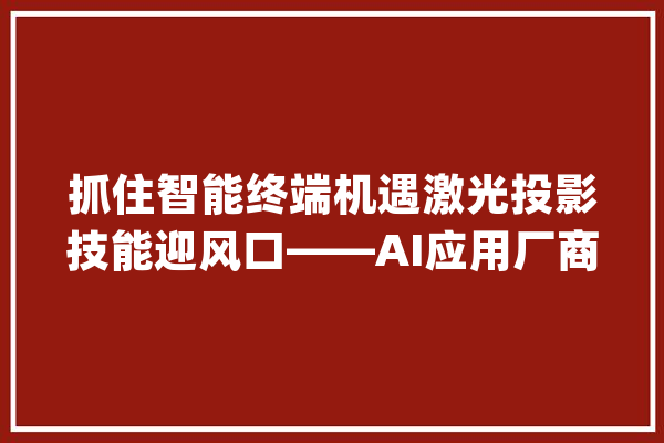 抓住智能终端机遇激光投影技能迎风口——AI应用厂商潜力无限！_和讯_风险