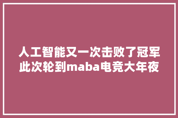 人工智能又一次击败了冠军此次轮到maba电竞大年夜作DOTA2_星际争霸_职业 智能问答