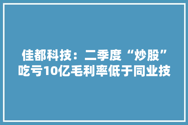 佳都科技：二季度“炒股”吃亏10亿毛利率低于同业技能含量存疑｜看财报_公司_亿元 AI快讯