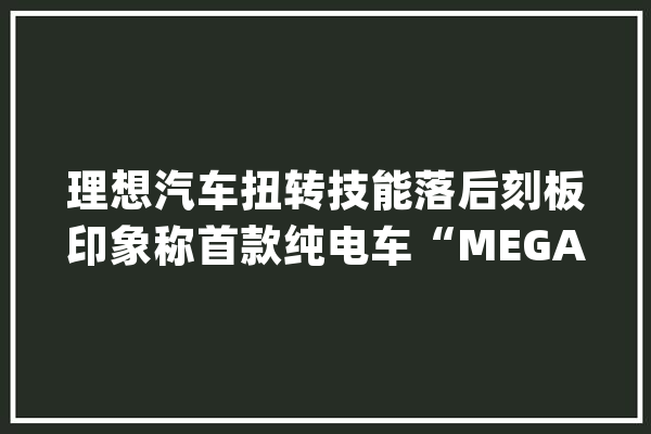 理想汽车扭转技能落后刻板印象称首款纯电车“MEGA”将寻衅50万元车型销冠_幻想_汽车