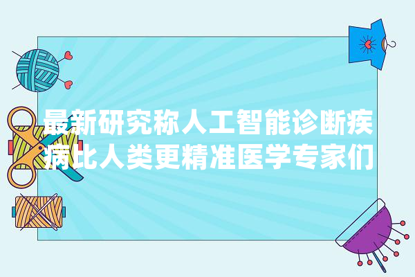 最新研究称人工智能诊断疾病比人类更精准医学专家们不大年夜服气_人工智能_病例 文字写作