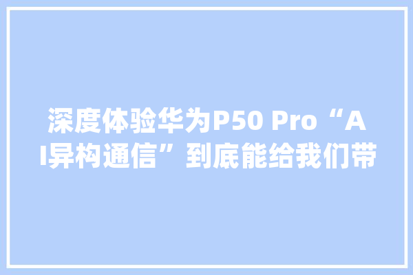 深度体验华为P50 Pro“AI异构通信”到底能给我们带来什么？_暗记_华为