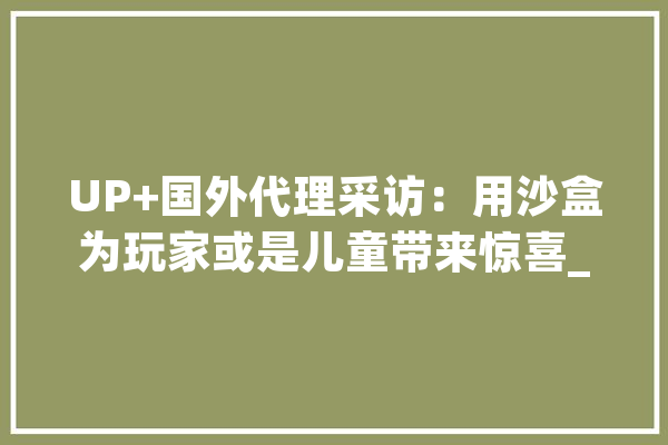 UP+国外代理采访：用沙盒为玩家或是儿童带来惊喜_游戏_这款 AI简讯