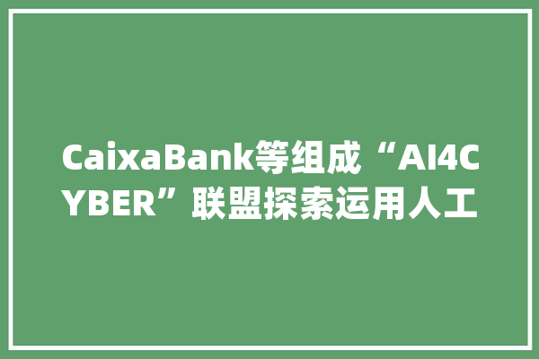 CaixaBank等组成“AI4CYBER”联盟探索运用人工智能对抗收集进击的新筹划_收集平安_马其顿 计算机