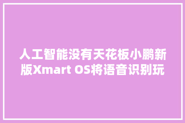 人工智能没有天花板小鹏新版Xmart OS将语音识别玩出花_指令_车主 AI快讯