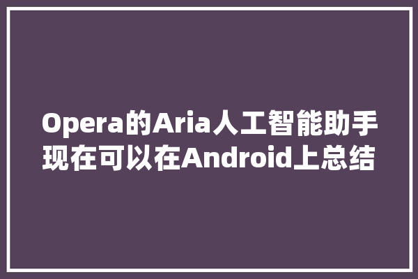 Opera的Aria人工智能助手现在可以在Android上总结网页内容_功效_摘要 云服务