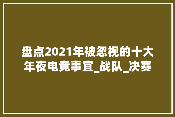 盘点2021年被忽视的十大年夜电竞事宜_战队_决赛