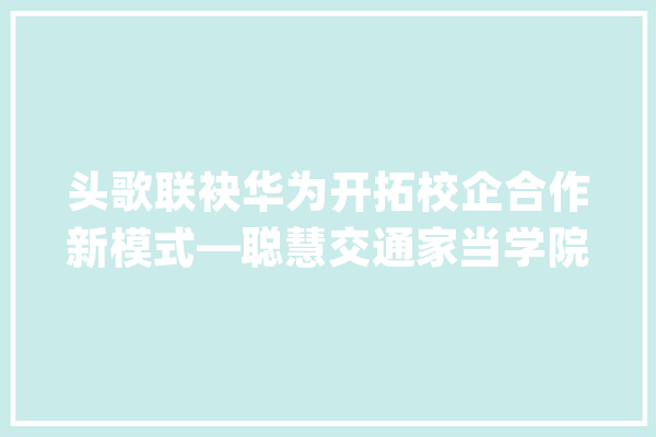 头歌联袂华为开拓校企合作新模式—聪慧交通家当学院正式成立揭牌_华为_家当 计算机