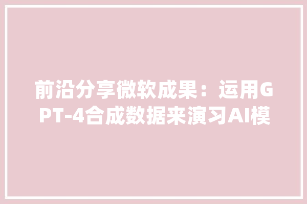 前沿分享微软成果：运用GPT-4合成数据来演习AI模型实现SOTA！_模子_措辞