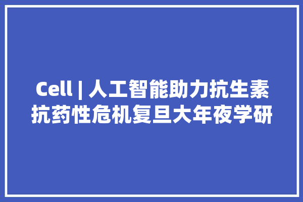 Cell | 人工智能助力抗生素抗药性危机复旦大年夜学研究团队创造数百万抗菌肽_抗生素_微生物