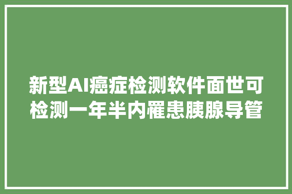 新型AI癌症检测软件面世可检测一年半内罹患胰腺导管腺癌风险_模子_患者 智能助手