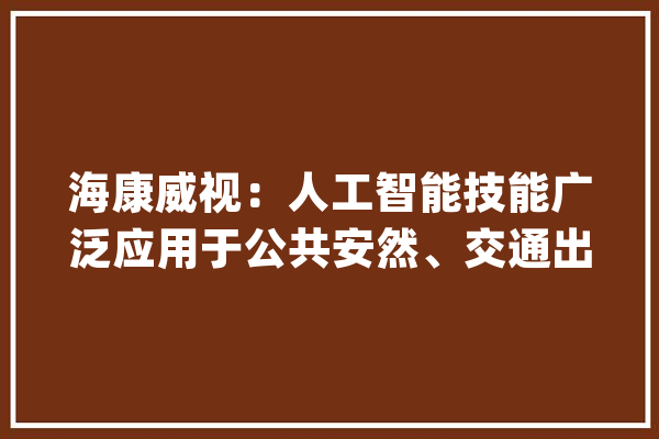 海康威视：人工智能技能广泛应用于公共安然、交通出行等领域及企业数字化转型中_公司_人工智能 计算机