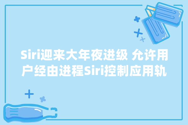 Siri迎来大年夜进级 允许用户经由进程Siri控制应用轨范所有功能_人工智能_苹果 AI简讯