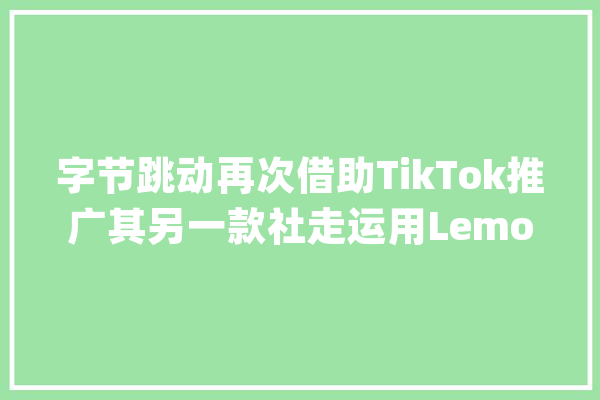 字节跳动再次借助TikTok推广其另一款社走运用Lemon8_美国_功效 智能助手