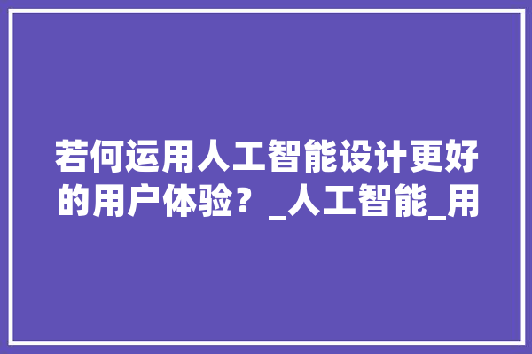 若何运用人工智能设计更好的用户体验？_人工智能_用户 科技快讯
