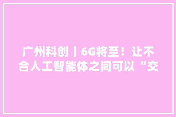 广州科创｜6G将至！让不合人工智能体之间可以“交流”_技巧_互联网
