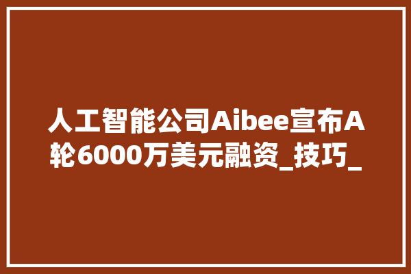 人工智能公司Aibee宣布A轮6000万美元融资_技巧_人工智能 云服务