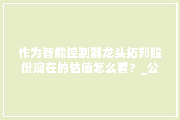 作为智能控制器龙头拓邦股份现在的估值怎么看？_公司_亿元