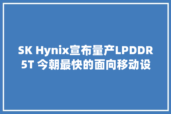 SK Hynix宣布量产LPDDR5T 今朝最快的面向移动设备的DRAM_手机_该公司 智能助手