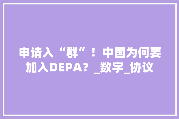 申请入“群”！中国为何要加入DEPA？_数字_协议 科技快讯