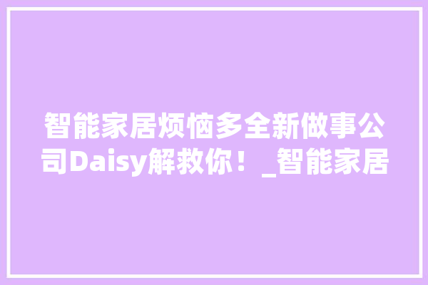 智能家居烦恼多全新做事公司Daisy解救你！_智能家居_智能 科技快讯