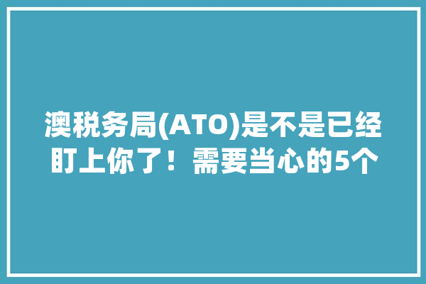 澳税务局(ATO)是不是已经盯上你了！需要当心的5个旗子暗记！| 澳法评_您的_教师