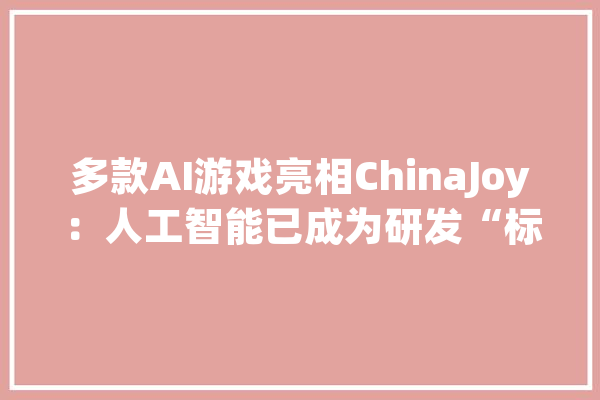 多款AI游戏亮相ChinaJoy：人工智能已成为研发“标配”_游戏_网易 智能问答