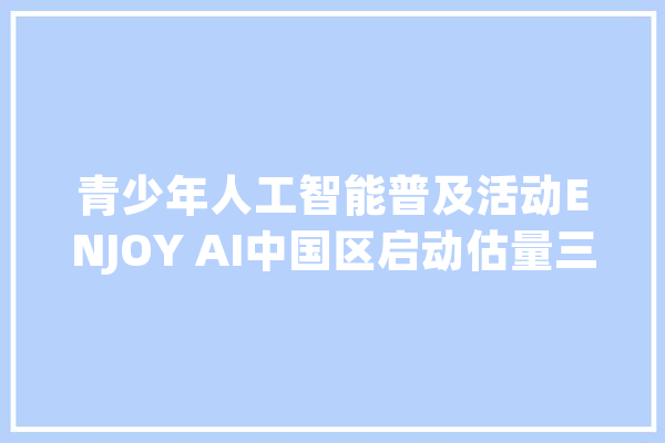青少年人工智能普及活动ENJOY AI中国区启动估量三年覆盖2万所中小学_人工智能_鲸鱼