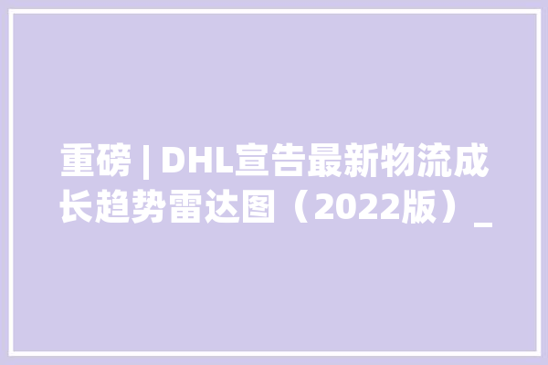 重磅 | DHL宣告最新物流成长趋势雷达图（2022版）_趋向_供给链