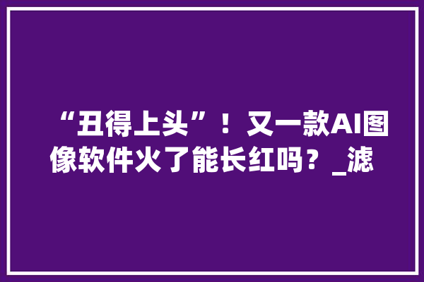 “丑得上头”！又一款AI图像软件火了能长红吗？_滤镜_产物
