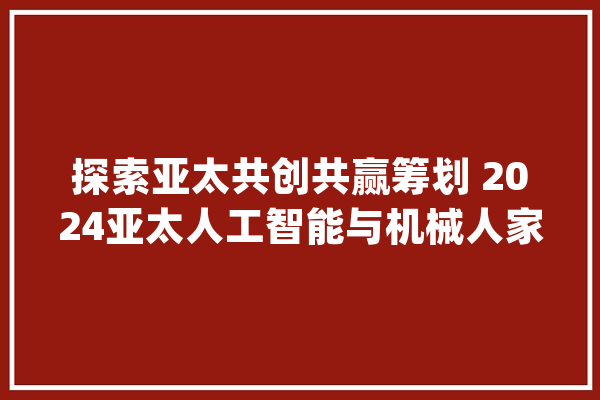 探索亚太共创共赢筹划 2024亚太人工智能与机械人家当峰会_家当_人工智能 AI简讯