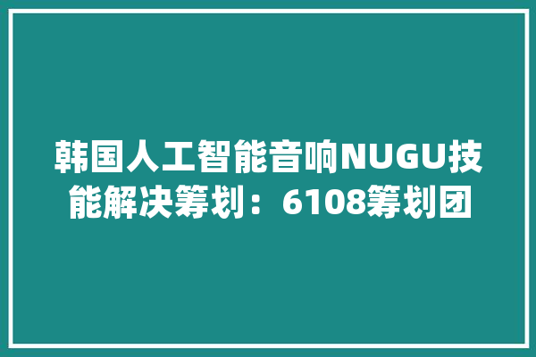 韩国人工智能音响NUGU技能解决筹划：6108筹划团队一站式定制服务_计划_人工智能