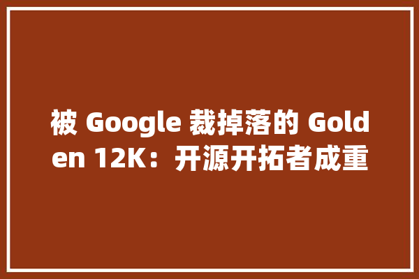 被 Google 裁掉落的 Golden 12K：开源开拓者成重灾区61 岁再求职！_员工_开源
