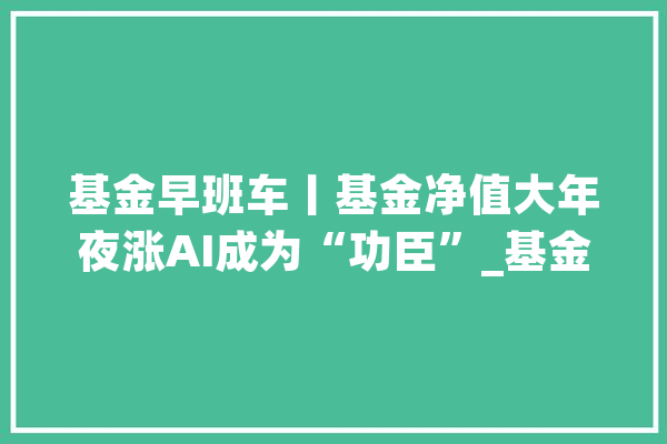 基金早班车丨基金净值大年夜涨AI成为“功臣”_基金_债券 AI简讯